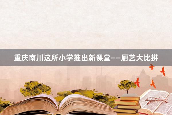 重庆南川这所小学推出新课堂——厨艺大比拼