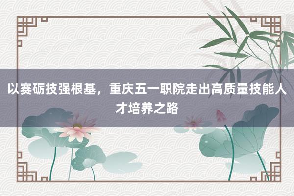 以赛砺技强根基，重庆五一职院走出高质量技能人才培养之路