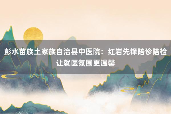 彭水苗族土家族自治县中医院：红岩先锋陪诊陪检让就医氛围更温馨