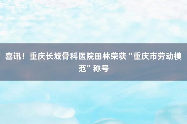 喜讯！重庆长城骨科医院田林荣获“重庆市劳动模范”称号