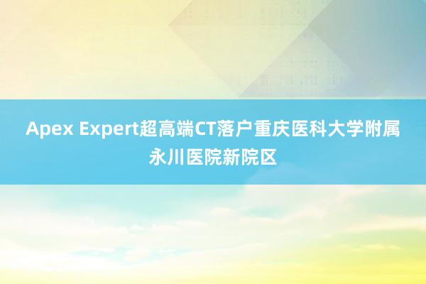 Apex Expert超高端CT落户重庆医科大学附属永川医院新院区