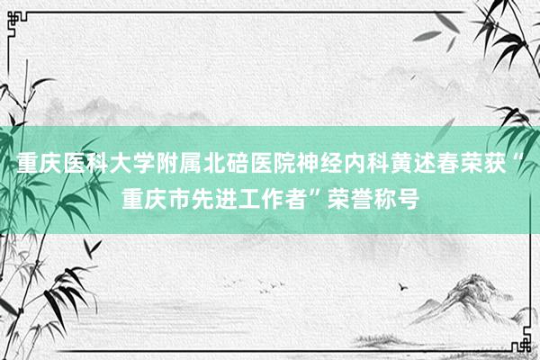 重庆医科大学附属北碚医院神经内科黄述春荣获“重庆市先进工作者”荣誉称号