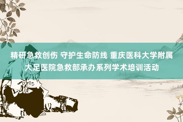 精研急救创伤 守护生命防线 重庆医科大学附属大足医院急救部承办系列学术培训活动