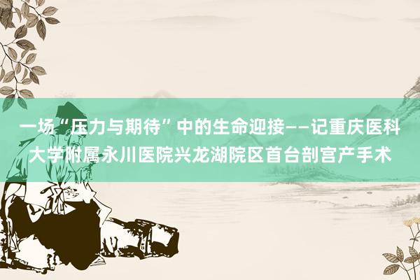 一场“压力与期待”中的生命迎接——记重庆医科大学附属永川医院兴龙湖院区首台剖宫产手术