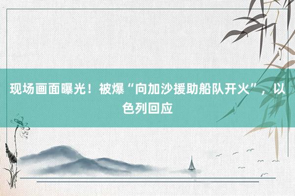 现场画面曝光！被爆“向加沙援助船队开火”，以色列回应