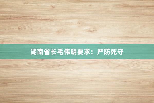 湖南省长毛伟明要求：严防死守