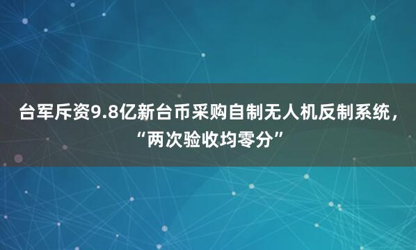 台军斥资9.8亿新台币采购自制无人机反制系统，“两次验收均零分”