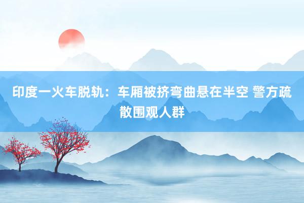 印度一火车脱轨：车厢被挤弯曲悬在半空 警方疏散围观人群